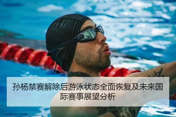 孙杨禁赛解除后游泳状态全面恢复及未来国际赛事展望分析