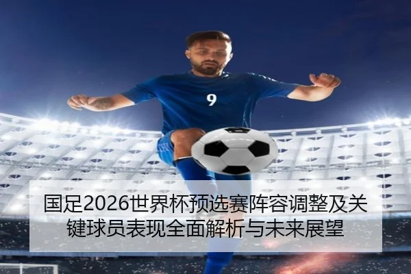 国足2026世界杯预选赛阵容调整及关键球员表现全面解析与未来展望