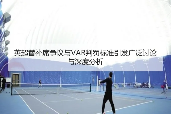 英超替补席争议与VAR判罚标准引发广泛讨论与深度分析